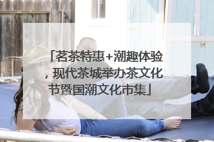 茗茶特惠+潮趣体验，现代茶城举办茶文化节暨国潮文化市集