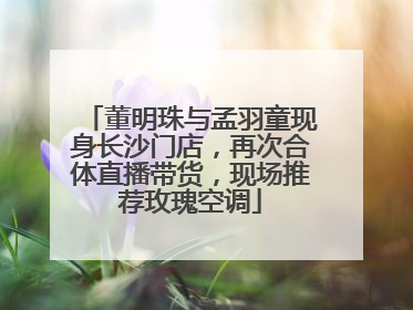 董明珠与孟羽童现身长沙门店，再次合体直播带货，现场推荐玫瑰空调