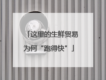 这里的生鲜贸易为何“跑得快”