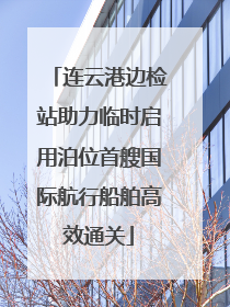 连云港边检站助力临时启用泊位首艘国际航行船舶高效通关