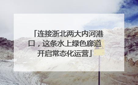 连接浙北两大内河港口，这条水上绿色廊道开启常态化运营