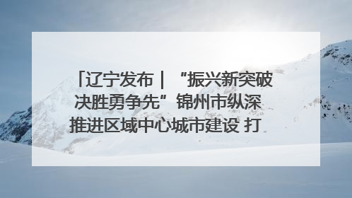 辽宁发布｜“振兴新突破 决胜勇争先”锦州市纵深推进区域中心城市建设 打造高质量发展新增长极