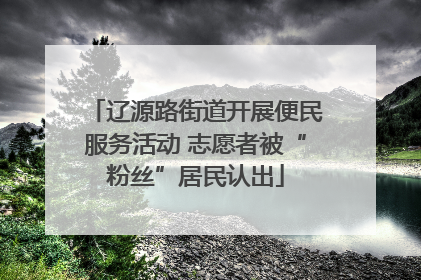 辽源路街道开展便民服务活动 志愿者被“粉丝”居民认出