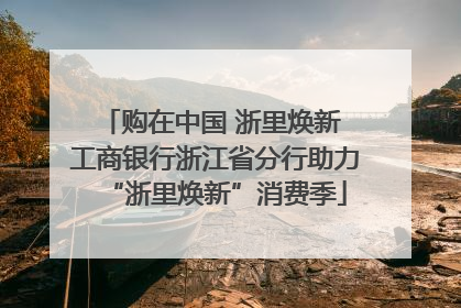 购在中国 浙里焕新 工商银行浙江省分行助力“浙里焕新”消费季