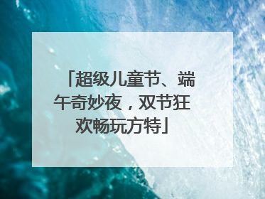 超级儿童节、端午奇妙夜，双节狂欢畅玩方特