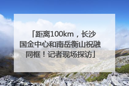 距离100km，长沙国金中心和南岳衡山祝融同框！记者现场探访
