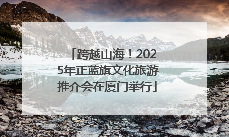 跨越山海！2025年正蓝旗文化旅游推介会在厦门举行