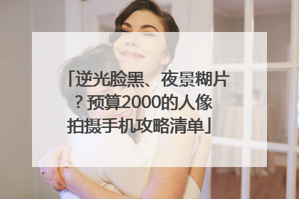 逆光脸黑、夜景糊片？预算2000的人像拍摄手机攻略清单