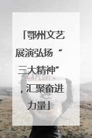 鄂州文艺展演弘扬“三大精神”，汇聚奋进力量