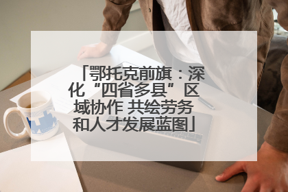 鄂托克前旗：深化“四省多县”区域协作 共绘劳务和人才发展蓝图