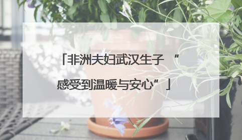 非洲夫妇武汉生子 “感受到温暖与安心”