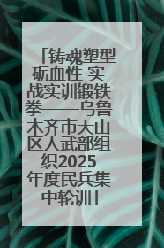 铸魂塑型砺血性 实战实训锻铁拳——乌鲁木齐市天山区人武部组织2025年度民兵集中轮训