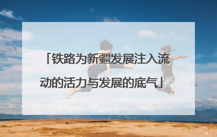 铁路为新疆发展注入流动的活力与发展的底气
