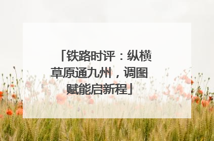 铁路时评：纵横草原通九州，调图赋能启新程