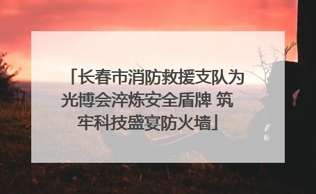 长春市消防救援支队为光博会淬炼安全盾牌 筑牢科技盛宴防火墙
