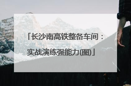 长沙南高铁整备车间：实战演练强能力(图)