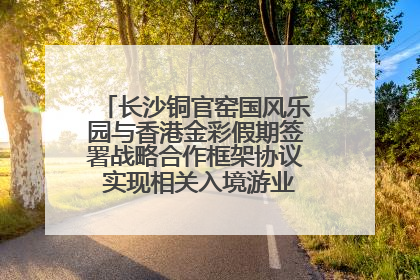长沙铜官窑国风乐园与香港金彩假期签署战略合作框架协议 实现相关入境游业务增收超亿元