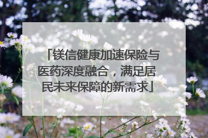 镁信健康加速保险与医药深度融合，满足居民未来保障的新需求