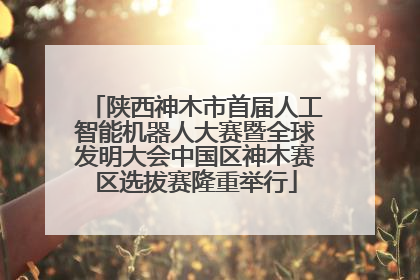 陕西神木市首届人工智能机器人大赛暨全球发明大会中国区神木赛区选拔赛隆重举行