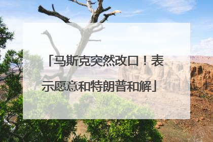 马斯克突然改口！表示愿意和特朗普和解