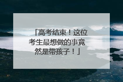 高考结束！这位考生最想做的事竟然是带孩子！