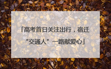 高考首日关注出行，宿迁“交通人”一路献爱心