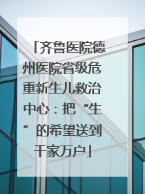齐鲁医院德州医院省级危重新生儿救治中心：把“生”的希望送到千家万户