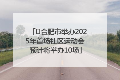 ﻿合肥市举办2025年首场社区运动会 预计将举办10场