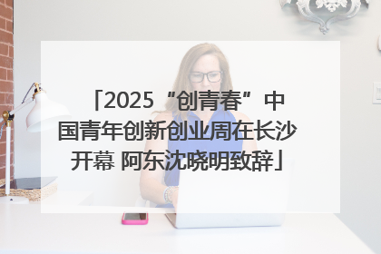2025“创青春”中国青年创新创业周在长沙开幕 阿东沈晓明致辞