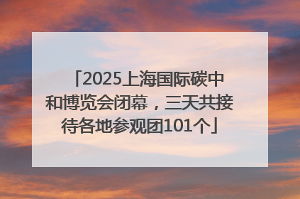 2025上海国际碳中和博览会闭幕，三天共接待各地参观团101个