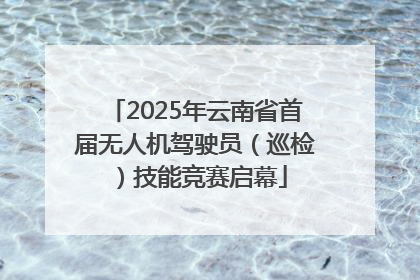 2025年云南省首届无人机驾驶员（巡检）技能竞赛启幕