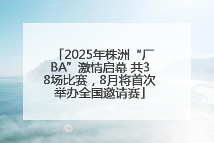 2025年株洲“厂BA”激情启幕 共38场比赛，8月将首次举办全国邀请赛