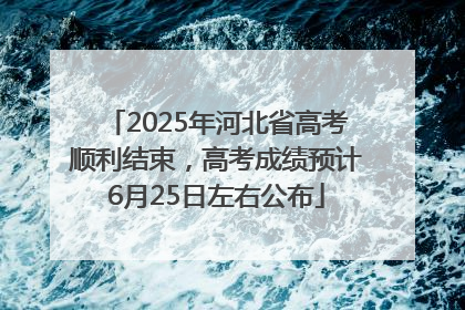 2025年河北省高考顺利结束，高考成绩预计6月25日左右公布