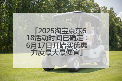 2025淘宝京东618活动时间已确定：6月17日开始买优惠力度最大最便宜