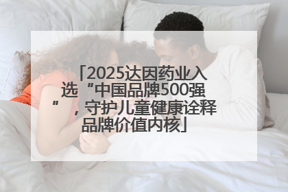 2025达因药业入选“中国品牌500强”，守护儿童健康诠释品牌价值内核