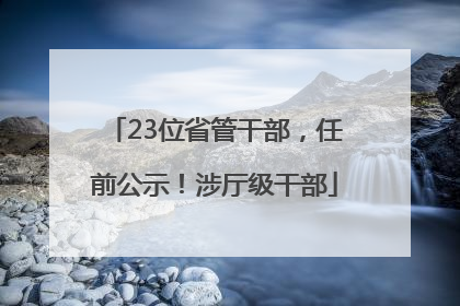 23位省管干部，任前公示！涉厅级干部