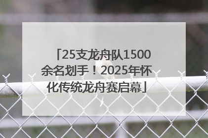 25支龙舟队1500余名划手！2025年怀化传统龙舟赛启幕