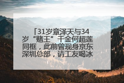 31岁章泽天与34岁“赌王”千金何超莲同框，此前曾现身京东深圳总部，请工友喝冰饮，点了300多杯