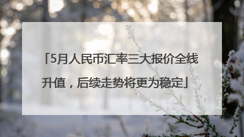 5月人民币汇率三大报价全线升值，后续走势将更为稳定
