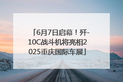 6月7日启幕！歼-10C战斗机将亮相2025重庆国际车展